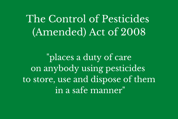 The Control of Pesticides Amended Act of 2008 places a duty of care on anybody using pesticides to store use and dispose of them in a safe manner