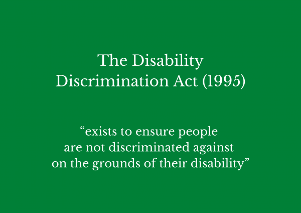 The Disability Discrimination Act 1995 exists to ensure people are not discriminated against on the grounds of their disability